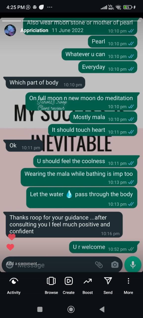 appriciation 11 June 2022
10:10pmW
Pearl
10:10pmw
Whatever u can
10:10pmW
Everyday v'/
Which part of body
On m on n new moon do meditation
10 nopmW
10:10pmW
It should touch heart
0k
orn
10:11 pmW
D
U should feel the coolness w
Wearing the mala while bathing is imp too
10:13pmW
Let the water pass through the body
10:13pmW
Thanks roop for your guidance ...after
consulting you I feel much positive and
confident
prn
U r welcome pm testimonial image